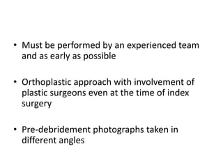• Must be performed by an experienced team
and as early as possible
• Orthoplastic approach with involvement of
plastic surgeons even at the time of index
surgery
• Pre-debridement photographs taken in
different angles
 