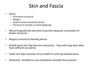 Skin and Fascia
• Assess
– Orientation of wound
– Margins
– Quality of skin around the wound
– Presence of any flaps or closed degloving
• Wound longitudinally extended to provide adequate visualization of
deeper structures
• Margins trimmed to bleeding dermis
• Distally based skin flap have less vascularity , flaps with large base often
have sufficient vascularity
• Viable skin flaps retained; can be helpful in covering exposed bones
• Detatched , shredded or even doubtfully nonviable fascia excised
 