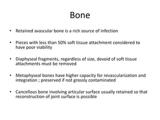 Bone
• Retained avascular bone is a rich source of infection
• Pieces with less than 50% soft tissue attachment considered to
have poor viability
• Diaphyseal fragments, regardless of size, devoid of soft tissue
attachments must be removed
• Metaphyseal bones have higher capacity for revascularization and
integration ; preserved if not grossly contaminated
• Cancellous bone involving articular surface usually retained so that
reconstruction of joint surface is possible
 