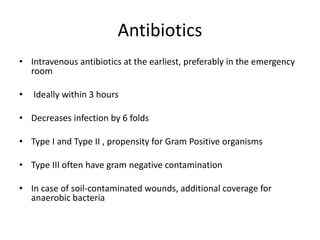 Antibiotics
• Intravenous antibiotics at the earliest, preferably in the emergency
room
• Ideally within 3 hours
• Decreases infection by 6 folds
• Type I and Type II , propensity for Gram Positive organisms
• Type III often have gram negative contamination
• In case of soil-contaminated wounds, additional coverage for
anaerobic bacteria
 