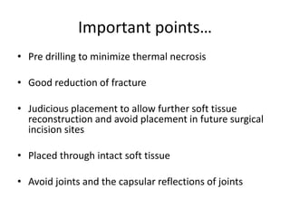 Important points…
• Pre drilling to minimize thermal necrosis
• Good reduction of fracture
• Judicious placement to allow further soft tissue
reconstruction and avoid placement in future surgical
incision sites
• Placed through intact soft tissue
• Avoid joints and the capsular reflections of joints
 