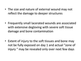• The size and nature of external wound may not
reflect the damage to deeper structures
• Frequently small lacerated wounds are associated
with extensive degloving with severe soft tissue
damage and bone contamination
• Extent of injury to the soft tissues and bone may
not be fully exposed on day 1 and actual “zone of
injury “ may be revealed only over next few days
 