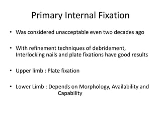 Primary Internal Fixation
• Was considered unacceptable even two decades ago
• With refinement techniques of debridement,
Interlocking nails and plate fixations have good results
• Upper limb : Plate fixation
• Lower Limb : Depends on Morphology, Availability and
Capability
 