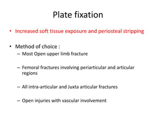 Plate fixation
• Increased soft tissue exposure and periosteal stripping
• Method of choice :
– Most Open upper limb fracture
– Femoral fractures involving periarticular and articular
regions
– All intra-articular and Juxta articular fractures
– Open injuries with vascular involvement
 