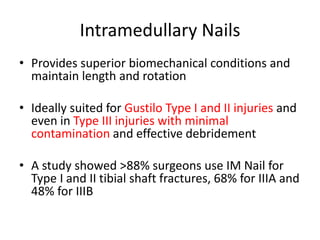 Intramedullary Nails
• Provides superior biomechanical conditions and
maintain length and rotation
• Ideally suited for Gustilo Type I and II injuries and
even in Type III injuries with minimal
contamination and effective debridement
• A study showed >88% surgeons use IM Nail for
Type I and II tibial shaft fractures, 68% for IIIA and
48% for IIIB
 