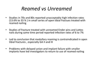Reamed vs Unreamed
• Studies in 70s and 80s reported unacceptably high infection rates
(13.6% to 33 % ) in small series of open tibial fractues treated with
reamed nailing
• Studies of fracture treated with unreamed Ender pins and Lottes
nails during same time period reported infection rates of 6 to 7%
• Led to conclusion that medullary reaming is contraindicated in open
tibial fractures , especially GA II and III
• Problems with delayed union and implant failure with smaller
implants have led investigators to return to use of reamed nailing
 