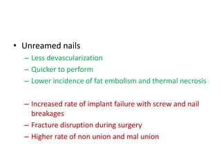 • Unreamed nails
– Less devascularization
– Quicker to perform
– Lower incidence of fat embolism and thermal necrosis
– Increased rate of implant failure with screw and nail
breakages
– Fracture disruption during surgery
– Higher rate of non union and mal union
 