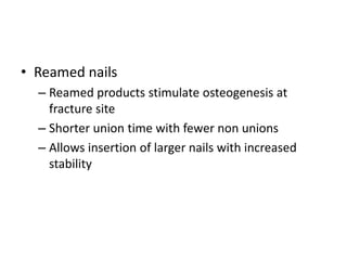 • Reamed nails
– Reamed products stimulate osteogenesis at
fracture site
– Shorter union time with fewer non unions
– Allows insertion of larger nails with increased
stability
 