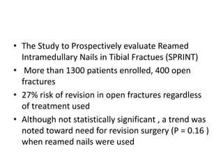 • The Study to Prospectively evaluate Reamed
Intramedullary Nails in Tibial Fractues (SPRINT)
• More than 1300 patients enrolled, 400 open
fractures
• 27% risk of revision in open fractures regardless
of treatment used
• Although not statistically significant , a trend was
noted toward need for revision surgery (P = 0.16 )
when reamed nails were used
 
