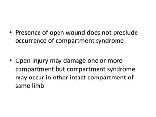 • Presence of open wound does not preclude
occurrence of compartment syndrome
• Open injury may damage one or more
compartment but compartment syndrome
may occur in other intact compartment of
same limb
 