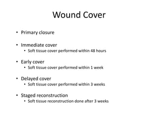 Wound Cover
• Primary closure
• Immediate cover
• Soft tissue cover performed within 48 hours
• Early cover
• Soft tissue cover performed within 1 week
• Delayed cover
• Soft tissue cover performed within 3 weeks
• Staged reconstruction
• Soft tissue reconstruction done after 3 weeks
 