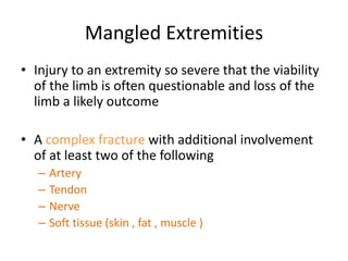 Mangled Extremities
• Injury to an extremity so severe that the viability
of the limb is often questionable and loss of the
limb a likely outcome
• A complex fracture with additional involvement
of at least two of the following
– Artery
– Tendon
– Nerve
– Soft tissue (skin , fat , muscle )
 