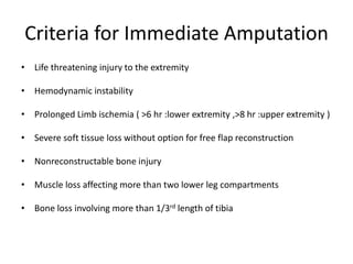 Criteria for Immediate Amputation
• Life threatening injury to the extremity
• Hemodynamic instability
• Prolonged Limb ischemia ( >6 hr :lower extremity ,>8 hr :upper extremity )
• Severe soft tissue loss without option for free flap reconstruction
• Nonreconstructable bone injury
• Muscle loss affecting more than two lower leg compartments
• Bone loss involving more than 1/3rd length of tibia
 