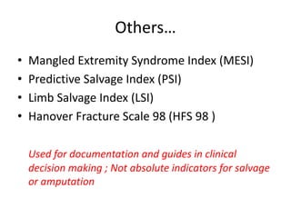 Others…
• Mangled Extremity Syndrome Index (MESI)
• Predictive Salvage Index (PSI)
• Limb Salvage Index (LSI)
• Hanover Fracture Scale 98 (HFS 98 )
Used for documentation and guides in clinical
decision making ; Not absolute indicators for salvage
or amputation
 