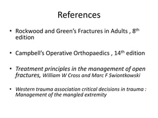 References
• Rockwood and Green’s Fractures in Adults , 8th
edition
• Campbell’s Operative Orthopaedics , 14th edition
• Treatment principles in the management of open
fractures, William W Cross and Marc F Swiontkowski
• Western trauma association critical decisions in trauma :
Management of the mangled extremity
 