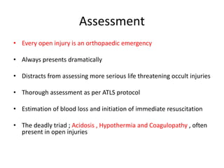 Assessment
• Every open injury is an orthopaedic emergency
• Always presents dramatically
• Distracts from assessing more serious life threatening occult injuries
• Thorough assessment as per ATLS protocol
• Estimation of blood loss and initiation of immediate resuscitation
• The deadly triad ; Acidosis , Hypothermia and Coagulopathy , often
present in open injuries
 