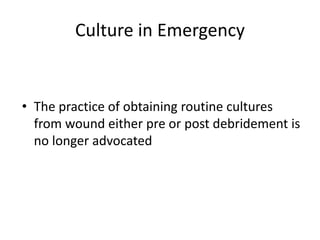 Culture in Emergency
• The practice of obtaining routine cultures
from wound either pre or post debridement is
no longer advocated
 