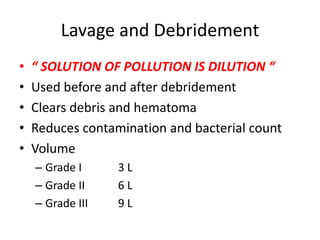 Lavage and Debridement
• “ SOLUTION OF POLLUTION IS DILUTION “
• Used before and after debridement
• Clears debris and hematoma
• Reduces contamination and bacterial count
• Volume
– Grade I 3 L
– Grade II 6 L
– Grade III 9 L
 