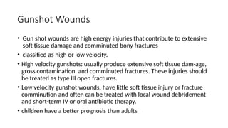 Gunshot Wounds
• Gun shot wounds are high energy injuries that contribute to extensive
soft tissue damage and comminuted bony fractures
• classified as high or low velocity.
• High velocity gunshots: usually produce extensive soft tissue dam-age,
gross contamination, and comminuted fractures. These injuries should
be treated as type III open fractures.
• Low velocity gunshot wounds: have little soft tissue injury or fracture
comminution and often can be treated with local wound debridement
and short-term IV or oral antibiotic therapy.
• children have a better prognosis than adults
 