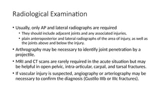 Radiological Examination
• Usually, only AP and lateral radiographs are required
• They should include adjacent joints and any associated injuries.
• plain anteroposterior and lateral radiographs of the area of injury, as well as
the joints above and below the injury.
• Arthrography may be necessary to identify joint penetration by a
projectile.
• MRI and CT scans are rarely required in the acute situation but may
be helpful in open pelvic, intra-articular, carpal, and tarsal fractures.
• If vascular injury is suspected, angiography or arteriography may be
necessary to confirm the diagnosis (Gustilo IIIb or IIIc fractures).
 