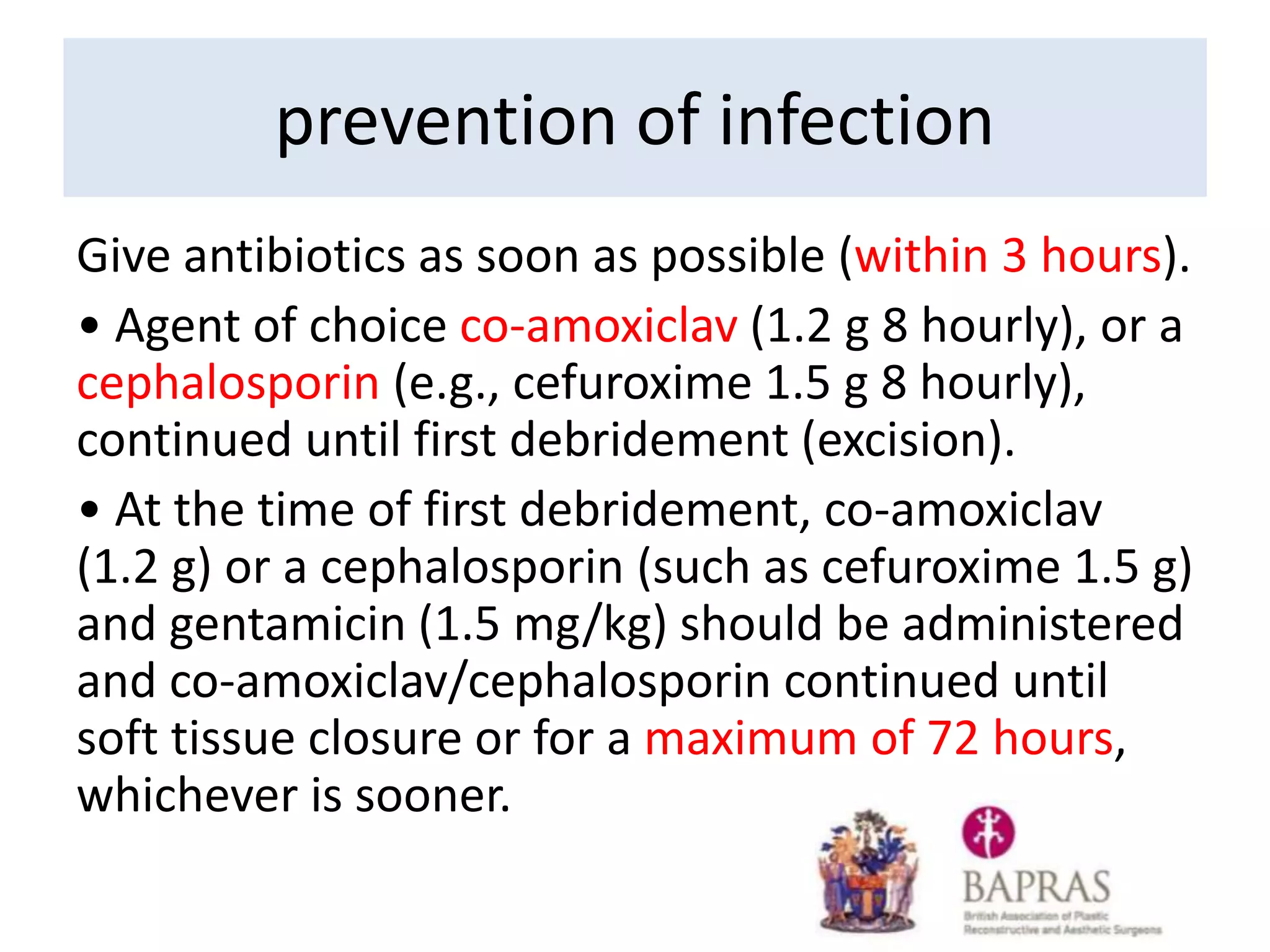 prevention of infection
Give antibiotics as soon as possible (within 3 hours).
• Agent of choice co-amoxiclav (1.2 g 8 hourly), or a
cephalosporin (e.g., cefuroxime 1.5 g 8 hourly),
continued until first debridement (excision).
• At the time of first debridement, co-amoxiclav
(1.2 g) or a cephalosporin (such as cefuroxime 1.5 g)
and gentamicin (1.5 mg/kg) should be administered
and co-amoxiclav/cephalosporin continued until
soft tissue closure or for a maximum of 72 hours,
whichever is sooner.
 