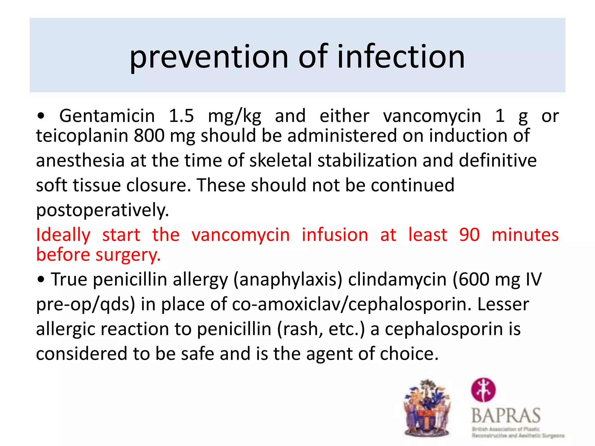 • Gentamicin 1.5 mg/kg and either vancomycin 1 g or
teicoplanin 800 mg should be administered on induction of
anesthesia at the time of skeletal stabilization and definitive
soft tissue closure. These should not be continued
postoperatively.
Ideally start the vancomycin infusion at least 90 minutes
before surgery.
• True penicillin allergy (anaphylaxis) clindamycin (600 mg IV
pre-op/qds) in place of co-amoxiclav/cephalosporin. Lesser
allergic reaction to penicillin (rash, etc.) a cephalosporin is
considered to be safe and is the agent of choice.
prevention of infection
 