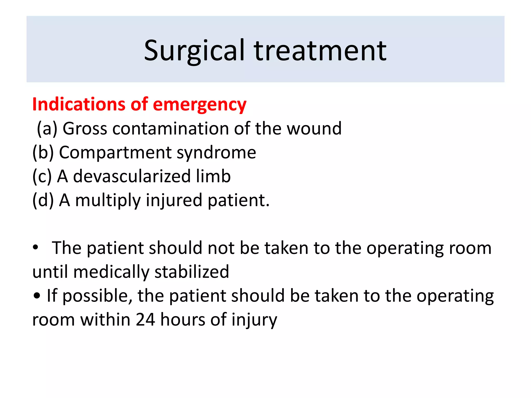 Indications of emergency
(a) Gross contamination of the wound
(b) Compartment syndrome
(c) A devascularized limb
(d) A multiply injured patient.
• The patient should not be taken to the operating room
until medically stabilized
• If possible, the patient should be taken to the operating
room within 24 hours of injury
Surgical treatment
 