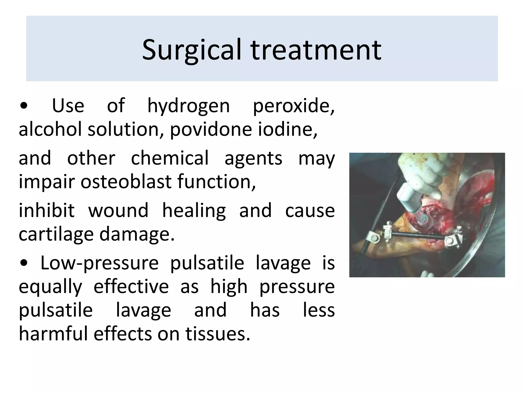 • Use of hydrogen peroxide,
alcohol solution, povidone iodine,
and other chemical agents may
impair osteoblast function,
inhibit wound healing and cause
cartilage damage.
• Low-pressure pulsatile lavage is
equally effective as high pressure
pulsatile lavage and has less
harmful effects on tissues.
Surgical treatment
 