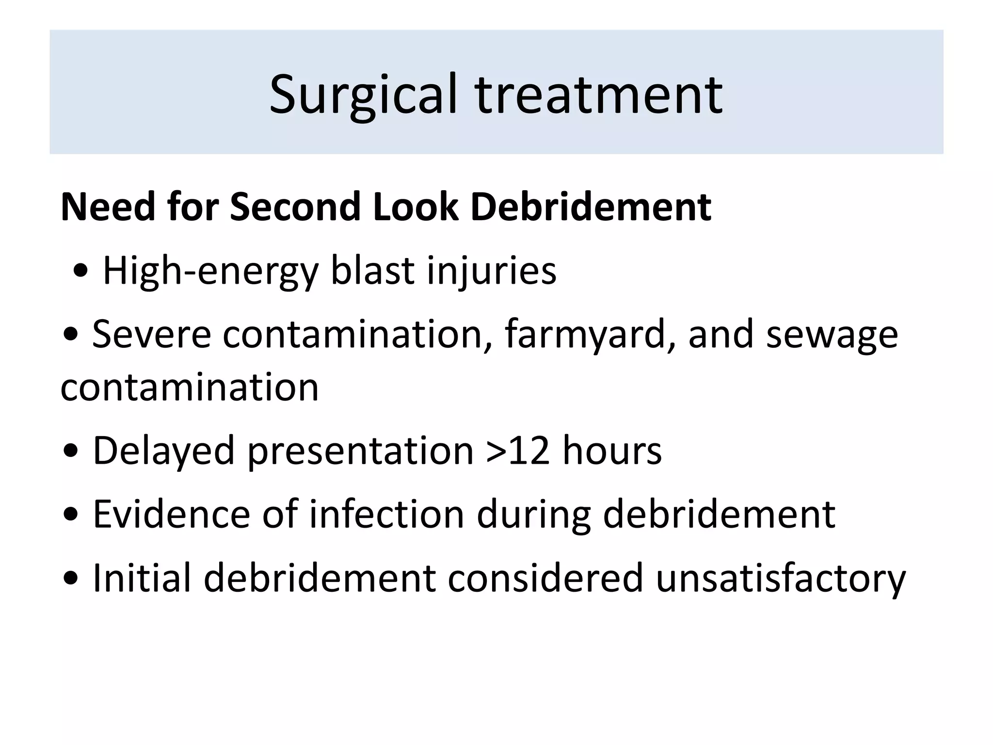 Need for Second Look Debridement
• High-energy blast injuries
• Severe contamination, farmyard, and sewage
contamination
• Delayed presentation >12 hours
• Evidence of infection during debridement
• Initial debridement considered unsatisfactory
Surgical treatment
 