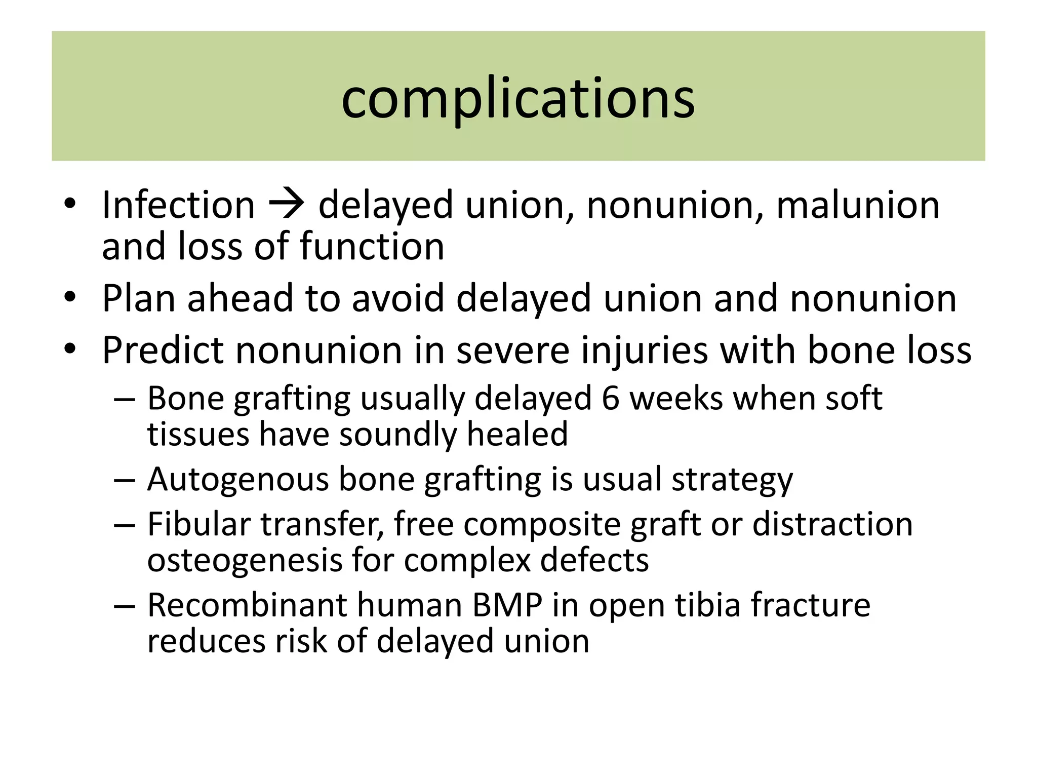complications
• Infection  delayed union, nonunion, malunion
and loss of function
• Plan ahead to avoid delayed union and nonunion
• Predict nonunion in severe injuries with bone loss
– Bone grafting usually delayed 6 weeks when soft
tissues have soundly healed
– Autogenous bone grafting is usual strategy
– Fibular transfer, free composite graft or distraction
osteogenesis for complex defects
– Recombinant human BMP in open tibia fracture
reduces risk of delayed union
 