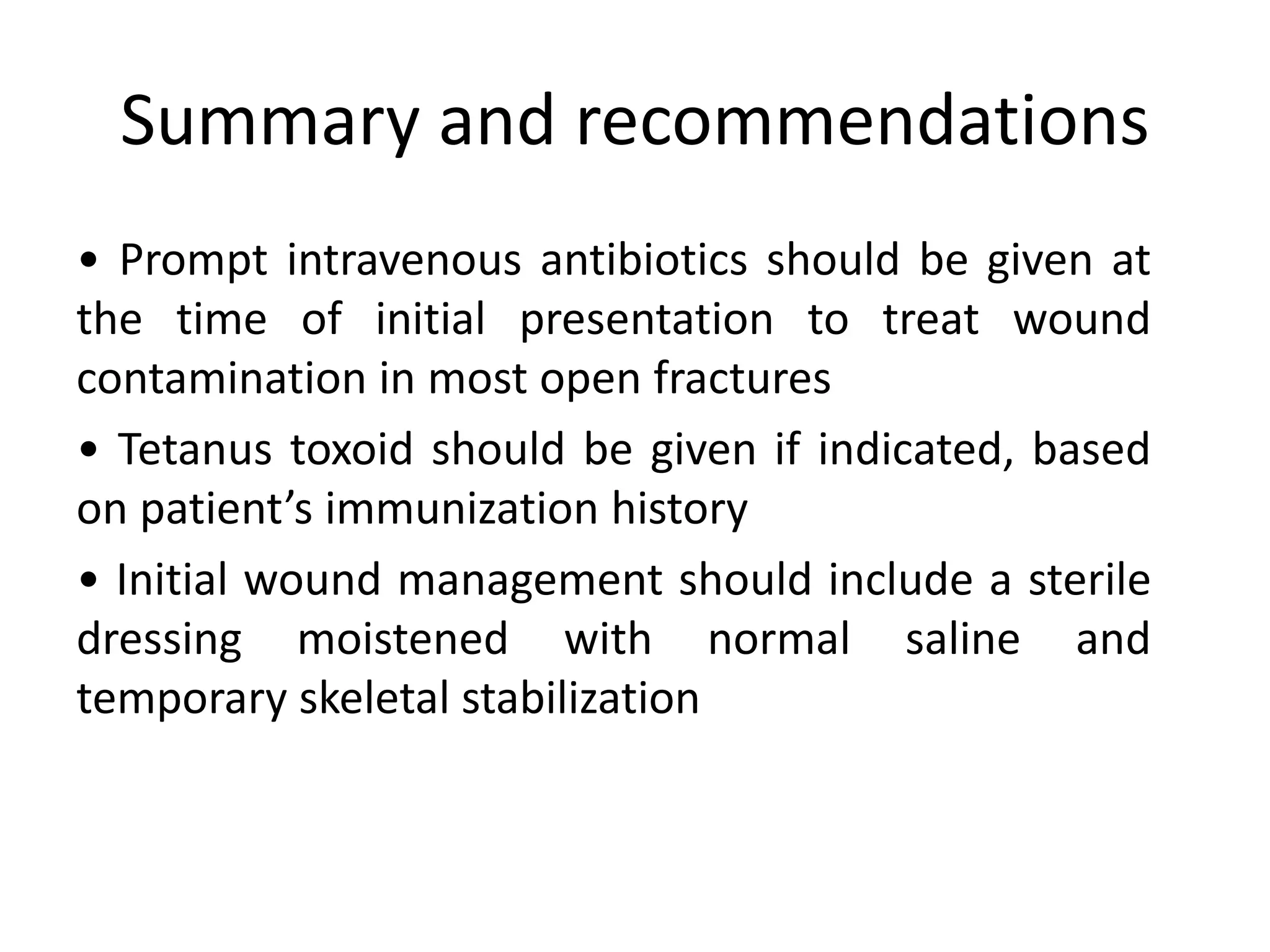 Summary and recommendations
• Prompt intravenous antibiotics should be given at
the time of initial presentation to treat wound
contamination in most open fractures
• Tetanus toxoid should be given if indicated, based
on patient’s immunization history
• Initial wound management should include a sterile
dressing moistened with normal saline and
temporary skeletal stabilization
 