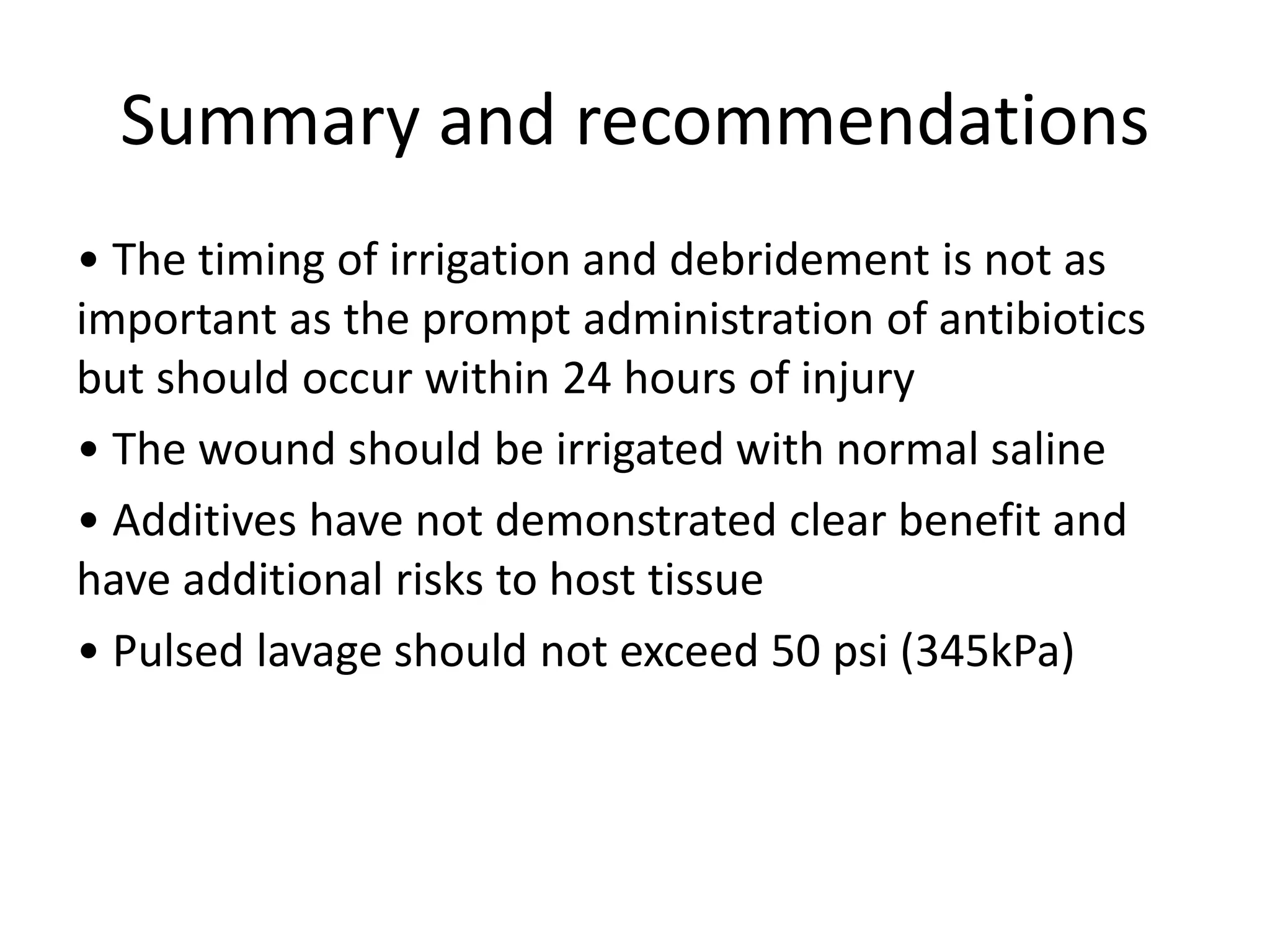 • The timing of irrigation and debridement is not as
important as the prompt administration of antibiotics
but should occur within 24 hours of injury
• The wound should be irrigated with normal saline
• Additives have not demonstrated clear benefit and
have additional risks to host tissue
• Pulsed lavage should not exceed 50 psi (345kPa)
Summary and recommendations
 