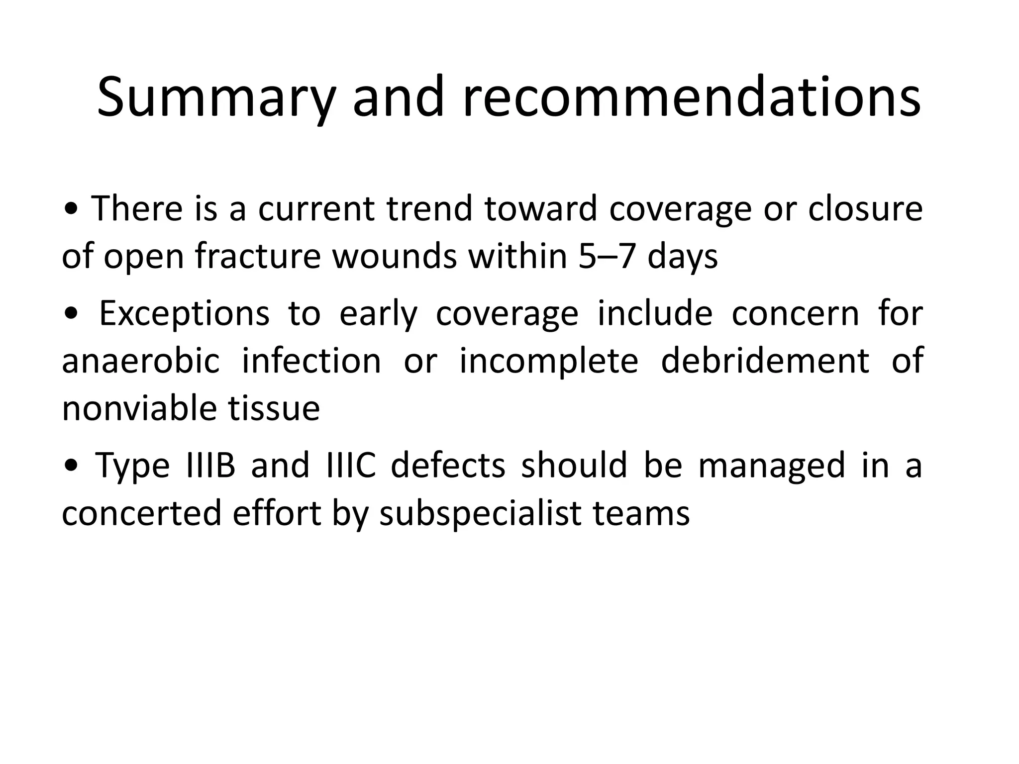 • There is a current trend toward coverage or closure
of open fracture wounds within 5–7 days
• Exceptions to early coverage include concern for
anaerobic infection or incomplete debridement of
nonviable tissue
• Type IIIB and IIIC defects should be managed in a
concerted effort by subspecialist teams
Summary and recommendations
 
