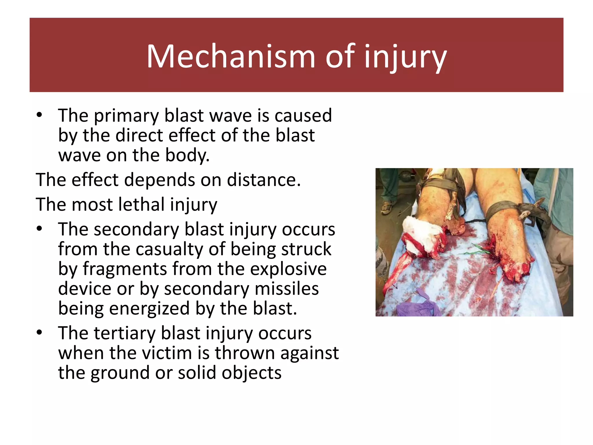 • The primary blast wave is caused
by the direct effect of the blast
wave on the body.
The effect depends on distance.
The most lethal injury
• The secondary blast injury occurs
from the casualty of being struck
by fragments from the explosive
device or by secondary missiles
being energized by the blast.
• The tertiary blast injury occurs
when the victim is thrown against
the ground or solid objects
Mechanism of injury
 