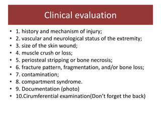 • 1. history and mechanism of injury;
• 2. vascular and neurological status of the extremity;
• 3. size of the skin wound;
• 4. muscle crush or loss;
• 5. periosteal stripping or bone necrosis;
• 6. fracture pattern, fragmentation, and/or bone loss;
• 7. contamination;
• 8. compartment syndrome.
• 9. Documentation (photo)
• 10.Cirumferential examination(Don’t forget the back)
Clinical evaluation
 