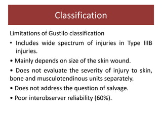 Limitations of Gustilo classification
• Includes wide spectrum of injuries in Type IIIB
injuries.
• Mainly depends on size of the skin wound.
• Does not evaluate the severity of injury to skin,
bone and musculotendinous units separately.
• Does not address the question of salvage.
• Poor interobserver reliability (60%).
Classification
 
