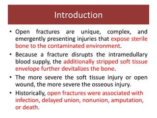 Introduction
• Open fractures are unique, complex, and
emergently presenting injuries that expose sterile
bone to the contaminated environment.
• Because a fracture disrupts the intramedullary
blood supply, the additionally stripped soft tissue
envelope further devitalizes the bone.
• The more severe the soft tissue injury or open
wound, the more severe the osseous injury.
• Historically, open fractures were associated with
infection, delayed union, nonunion, amputation,
or death.
 