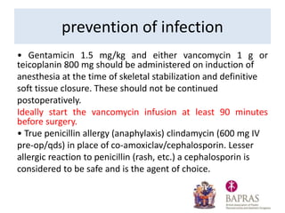 • Gentamicin 1.5 mg/kg and either vancomycin 1 g or
teicoplanin 800 mg should be administered on induction of
anesthesia at the time of skeletal stabilization and definitive
soft tissue closure. These should not be continued
postoperatively.
Ideally start the vancomycin infusion at least 90 minutes
before surgery.
• True penicillin allergy (anaphylaxis) clindamycin (600 mg IV
pre-op/qds) in place of co-amoxiclav/cephalosporin. Lesser
allergic reaction to penicillin (rash, etc.) a cephalosporin is
considered to be safe and is the agent of choice.
prevention of infection
 