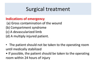 Indications of emergency
(a) Gross contamination of the wound
(b) Compartment syndrome
(c) A devascularized limb
(d) A multiply injured patient.
• The patient should not be taken to the operating room
until medically stabilized
• If possible, the patient should be taken to the operating
room within 24 hours of injury
Surgical treatment
 