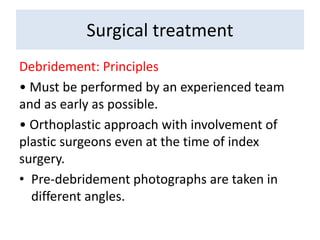 Debridement: Principles
• Must be performed by an experienced team
and as early as possible.
• Orthoplastic approach with involvement of
plastic surgeons even at the time of index
surgery.
• Pre-debridement photographs are taken in
different angles.
Surgical treatment
 