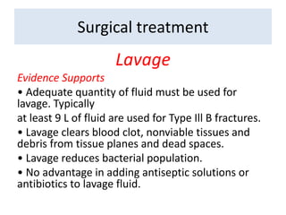 Lavage
Evidence Supports
• Adequate quantity of fluid must be used for
lavage. Typically
at least 9 L of fluid are used for Type Ill B fractures.
• Lavage clears blood clot, nonviable tissues and
debris from tissue planes and dead spaces.
• Lavage reduces bacterial population.
• No advantage in adding antiseptic solutions or
antibiotics to lavage fluid.
Surgical treatment
 