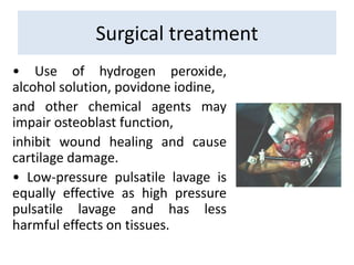 • Use of hydrogen peroxide,
alcohol solution, povidone iodine,
and other chemical agents may
impair osteoblast function,
inhibit wound healing and cause
cartilage damage.
• Low-pressure pulsatile lavage is
equally effective as high pressure
pulsatile lavage and has less
harmful effects on tissues.
Surgical treatment
 