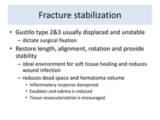Fracture stabilization
• Gustilo type 2&3 usually displaced and unstable
– dictate surgical fixation
• Restore length, alignment, rotation and provide
stability
– ideal environment for soft tissue healing and reduces
wound infection
– reduces dead space and hematoma volume
• Inflammatory response dampened
• Exudates and edema is reduced
• Tissue revascularization is encouraged
 