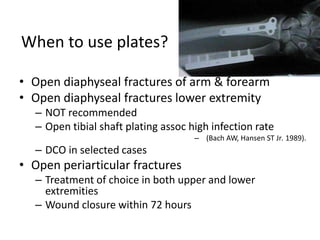When to use plates?
• Open diaphyseal fractures of arm & forearm
• Open diaphyseal fractures lower extremity
– NOT recommended
– Open tibial shaft plating assoc high infection rate
– (Bach AW, Hansen ST Jr. 1989).
– DCO in selected cases
• Open periarticular fractures
– Treatment of choice in both upper and lower
extremities
– Wound closure within 72 hours
 
