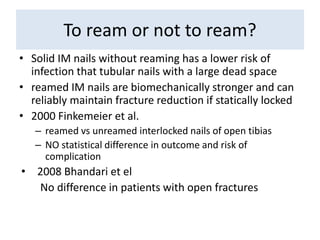 To ream or not to ream?
• Solid IM nails without reaming has a lower risk of
infection that tubular nails with a large dead space
• reamed IM nails are biomechanically stronger and can
reliably maintain fracture reduction if statically locked
• 2000 Finkemeier et al.
– reamed vs unreamed interlocked nails of open tibias
– NO statistical difference in outcome and risk of
complication
• 2008 Bhandari et el
No difference in patients with open fractures
 