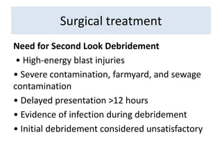 Need for Second Look Debridement
• High-energy blast injuries
• Severe contamination, farmyard, and sewage
contamination
• Delayed presentation >12 hours
• Evidence of infection during debridement
• Initial debridement considered unsatisfactory
Surgical treatment
 