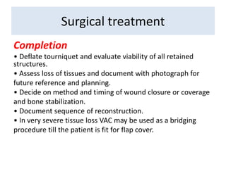 Completion
• Deflate tourniquet and evaluate viability of all retained
structures.
• Assess loss of tissues and document with photograph for
future reference and planning.
• Decide on method and timing of wound closure or coverage
and bone stabilization.
• Document sequence of reconstruction.
• In very severe tissue loss VAC may be used as a bridging
procedure till the patient is fit for flap cover.
Surgical treatment
 
