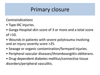 Primary closure
Contraindications
• Type IIIC injuries.
• Ganga Hospital skin score of 3 or more and a total score
of >10.
• Wounds in patients with severe polytrauma involving
and an injury severity score >25.
• Sewage or organic contamination/farmyard injuries.
• Peripheral vascular diseases/thromboangiitis obliterans.
• Drug-dependent diabetes mellitus/connective tissue
disorders/peripheral vasculitis.
 