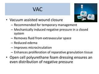 VAC
• Vacuum assisted wound closure
– Recommended for temporary management
– Mechanically induced negative pressure in a closed
system
– Removes fluid from extravascular space
– Reduced edema
– Improves microcirculation
– Enhances proliferation of reparative granulation tissue
• Open cell polyurethane foam dressing ensures an
even distribution of negative pressure
 