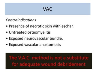 The V.A.C. method is not a substitute
for adequate wound debridement
Contraindications
• Presence of necrotic skin with eschar.
• Untreated osteomyelitis
• Exposed neurovascular bundle.
• Exposed vascular anastomosis
VAC
 